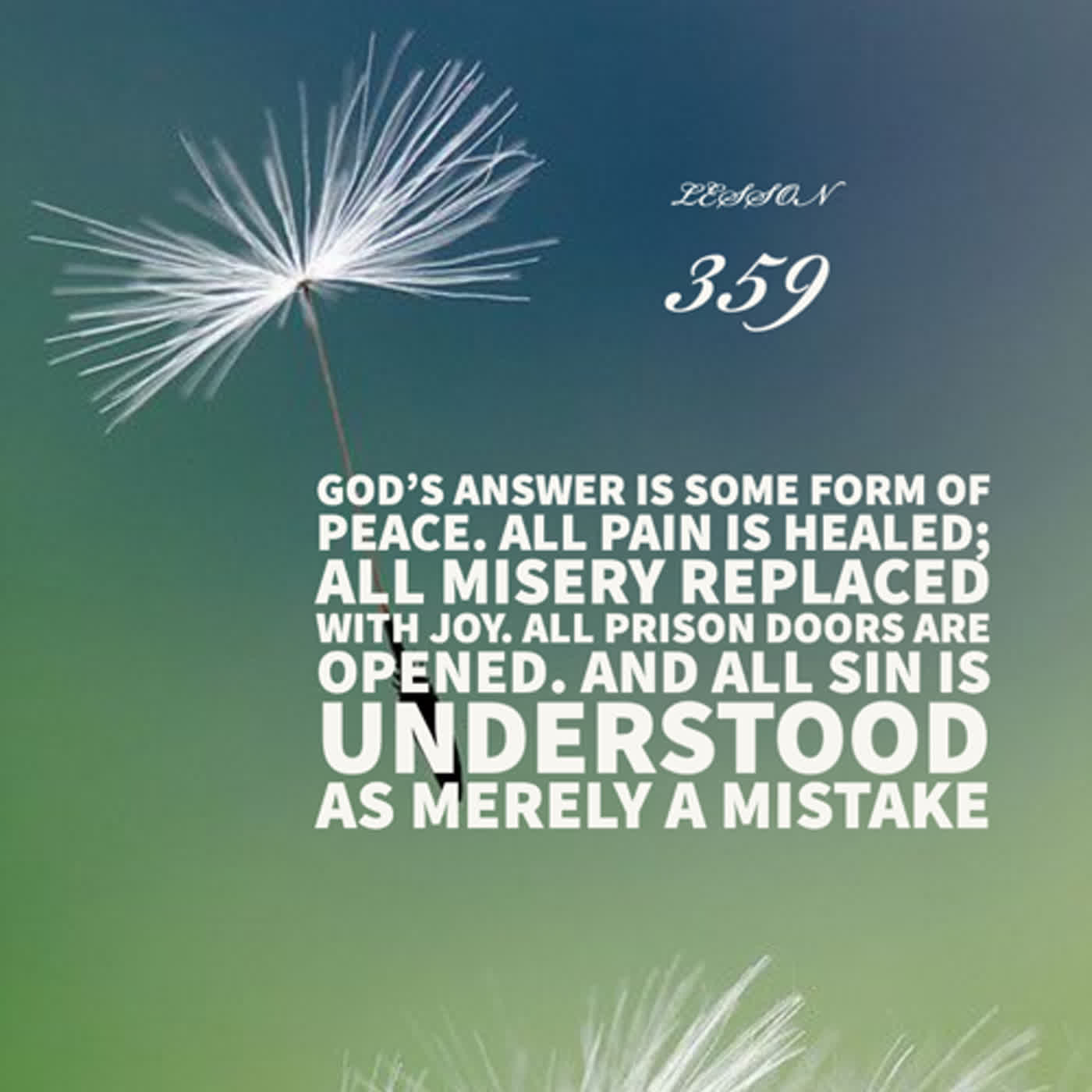 Lesson 359  God’s answer is some form of peace. All pain is healed; all misery replaced with joy. All prison doors are opened. And all sin is understood as merely a mistake