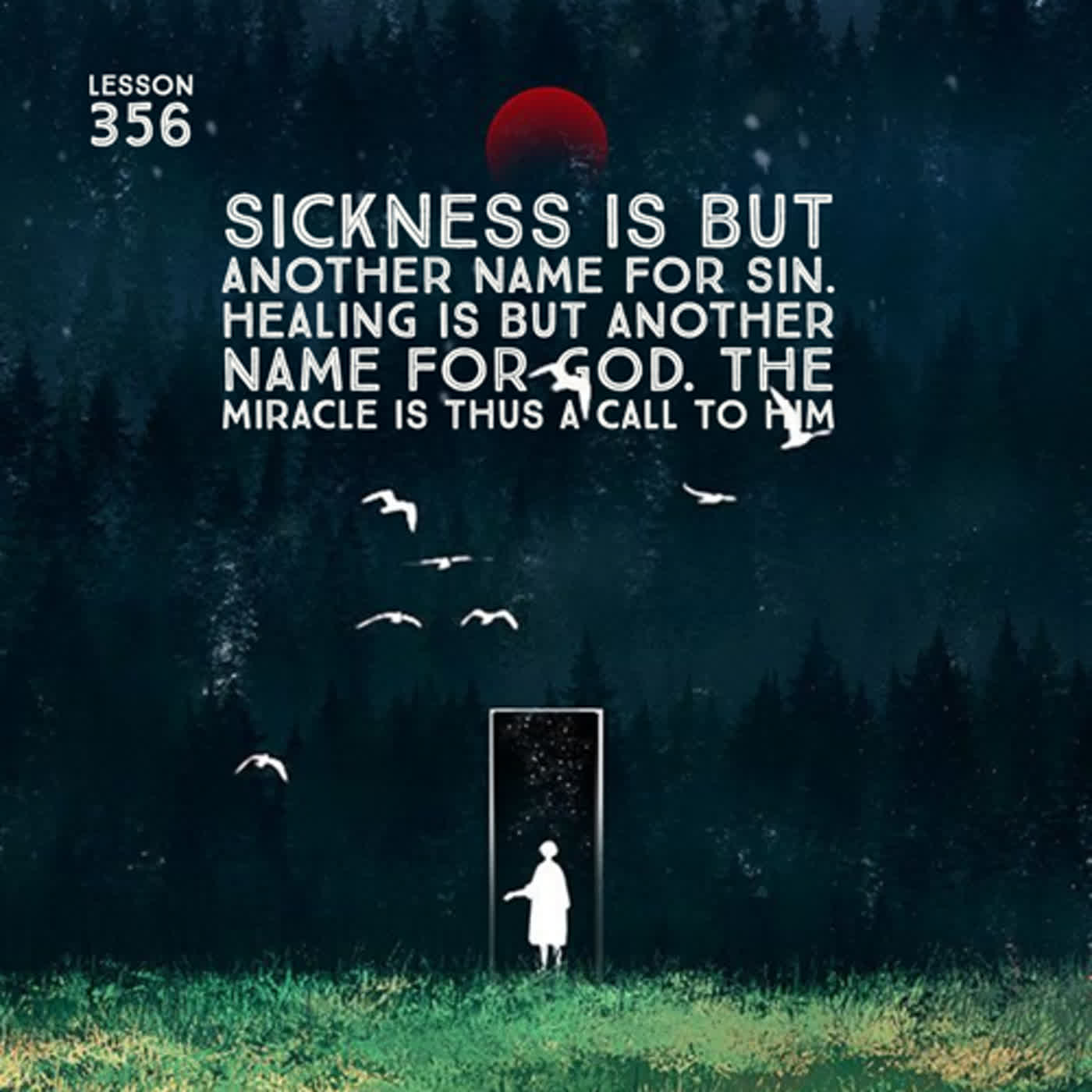 Lesson 356  Sickness is but another name for sin. Healing is but another name for God. The miracle is thus a call to Him
