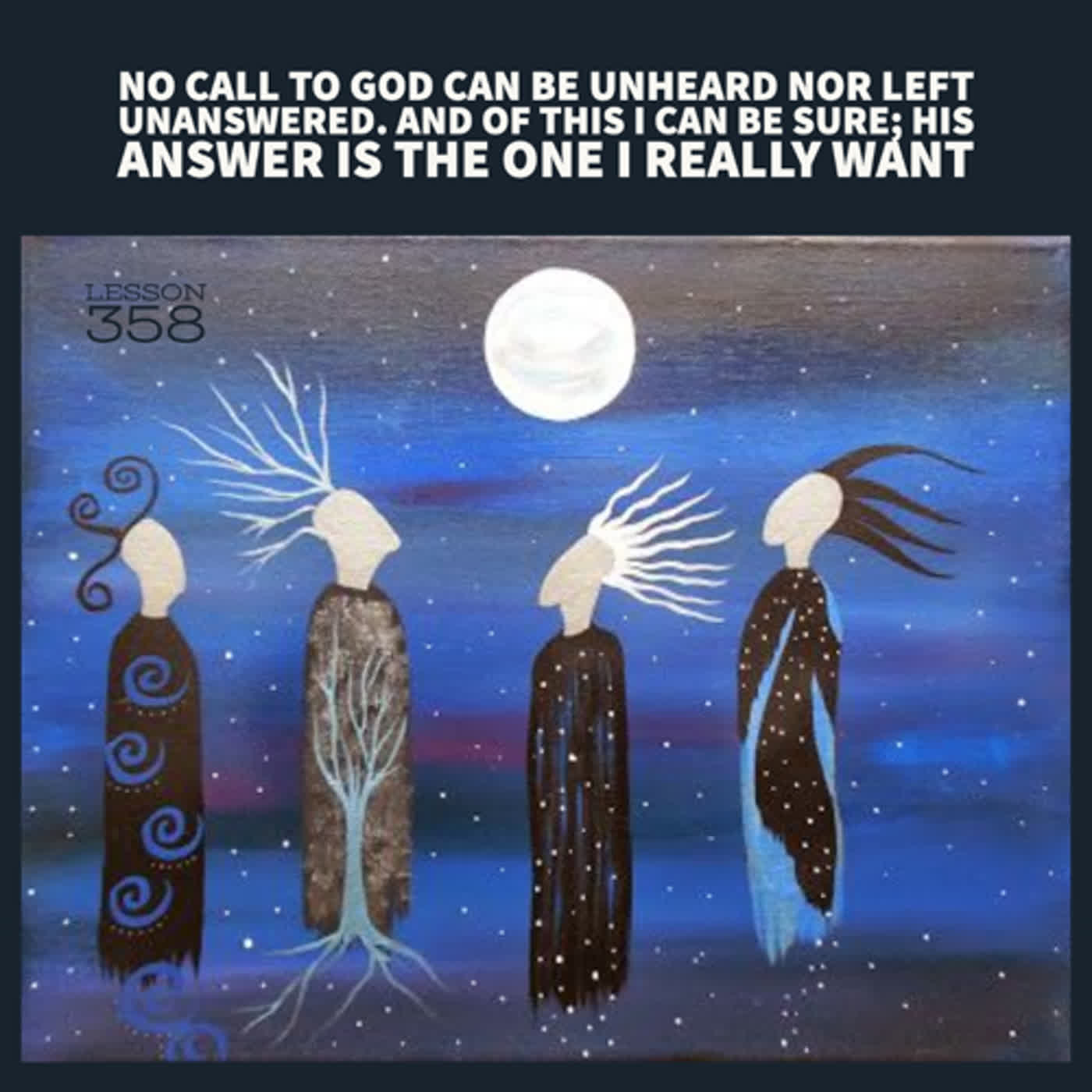 Lesson 358  No call to God can be unheard nor left unanswered. And of this I can be sure; His answer is the one I really want