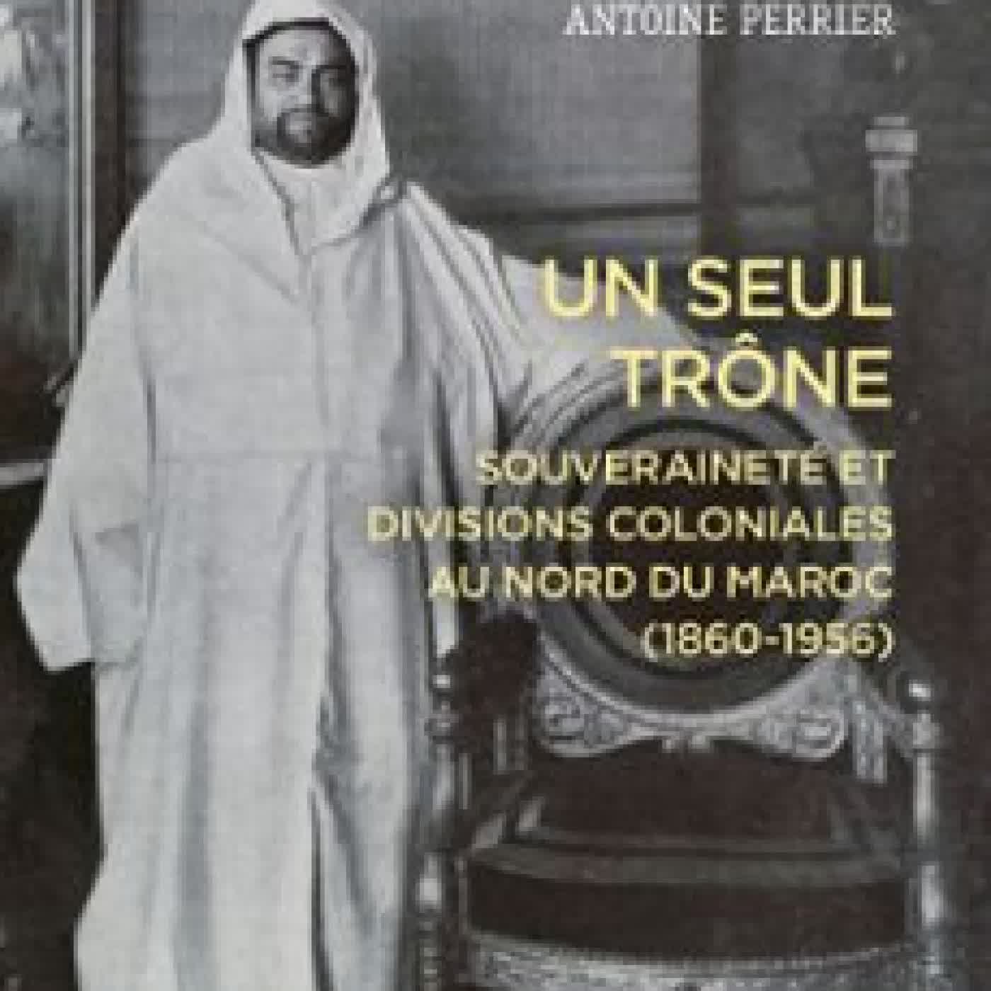 UN SEUL TRÔNE - SOUVERAINETÉ ET DIVISIONS COLONIALES AU MAROC (1860-1956) ANTOINE PERRIER